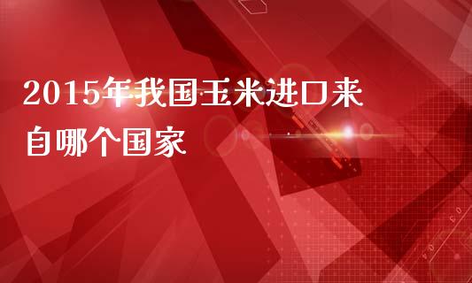 2015年我国玉米进口来自哪个国家_https://cj004.lansai.wang_期货开户_第1张