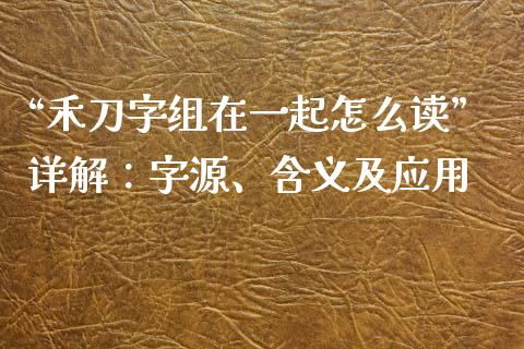 “禾刀字组在一起怎么读”详解：字源、含义及应用_https://cj004.lansai.wang_财经新闻_第1张