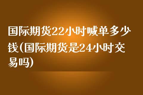 国际期货22小时喊单多少钱(国际期货是24小时交易吗)_https://cj004.lansai.wang_金融监管_第1张