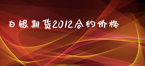 白银期货2012合约价格_https://cj004.lansai.wang_期货开户_第1张
