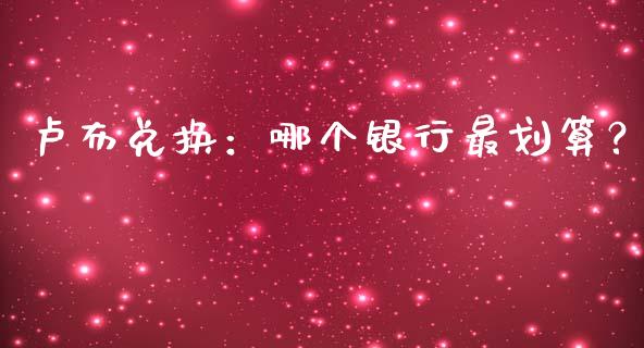 卢布兑换：哪个银行最划算？_https://cj004.lansai.wang_财经新闻_第1张