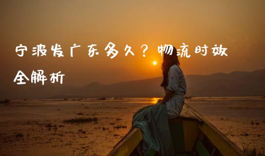 宁波发广东多久？物流时效全解析_https://cj004.lansai.wang_财经新闻_第1张