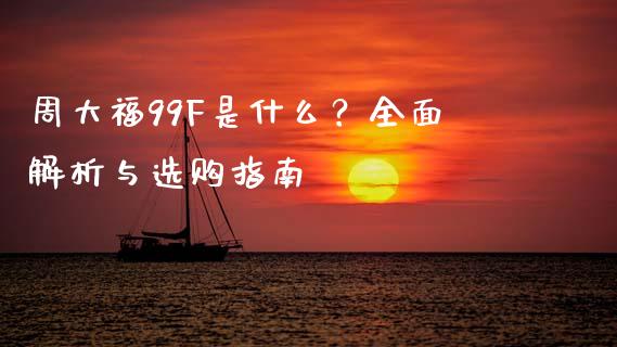 周大福99F是什么?全面解析与选购指南_外汇交易_第1张_期货开户_金融监管_外汇交易_债券资讯_全球市场_财经新闻 周大福99F是什么?全面解析与选购指南_https://cj004.lansai.wang_外汇交易_第1张