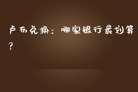 卢布兑换：哪家银行最划算？_https://cj004.lansai.wang_财经新闻_第1张