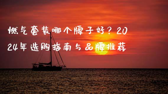 燃气套装哪个牌子好？2024年选购指南与品牌推荐_https://cj004.lansai.wang_外汇交易_第1张