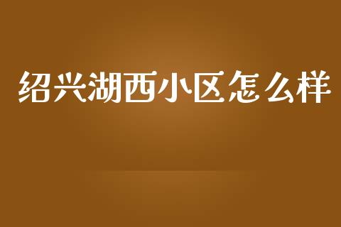 绍兴湖西小区怎么样_https://cj004.lansai.wang_债券资讯_第1张