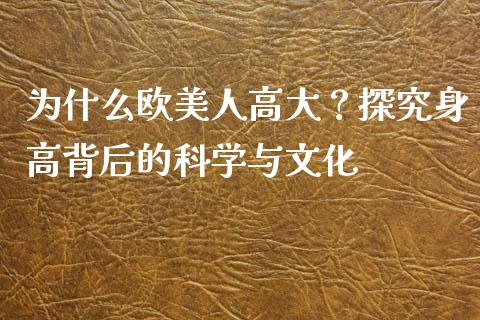 为什么欧美人高大？探究身高背后的科学与文化_https://cj004.lansai.wang_全球市场_第1张