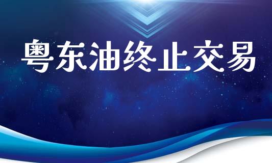 粤东油终止交易_https://cj004.lansai.wang_金融监管_第1张