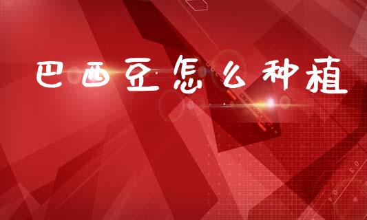 巴西豆怎么种植_期货开户_第1张_期货开户_金融监管_外汇交易_债券资讯_全球市场_财经新闻 巴西豆怎么种植_https://cj004.lansai.wang_期货开户_第1张