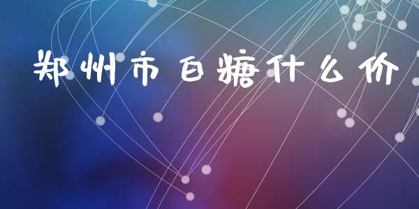郑州市白糖什么价_https://cj004.lansai.wang_全球市场_第1张