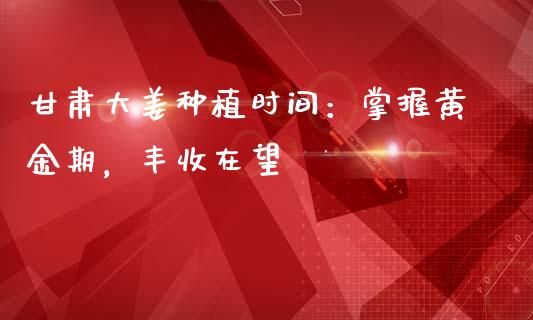 甘肃大姜种植时间：掌握黄金期，丰收在望_https://cj004.lansai.wang_债券资讯_第1张
