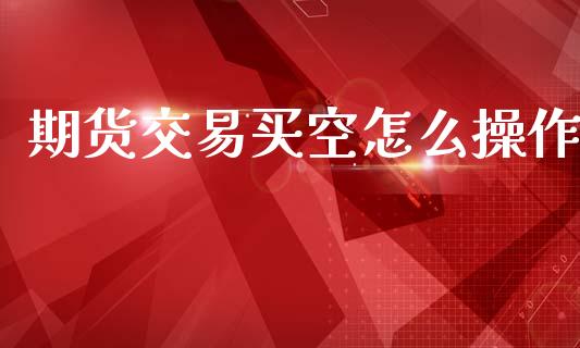 期货交易买空怎么操作_https://cj004.lansai.wang_外汇交易_第1张