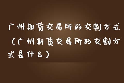 广州期货交易所的交割方式(广州期货交易所的交割方式是什么)_全球市场_第1张_期货开户_金融监管_外汇交易_债券资讯_全球市场_财经新闻 广州期货交易所的交割方式(广州期货交易所的交割方式是什么)_https://cj004.lansai.wang_全球市场_第1张