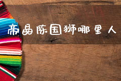 帝晶陈国狮哪里人_https://cj004.lansai.wang_期货开户_第1张