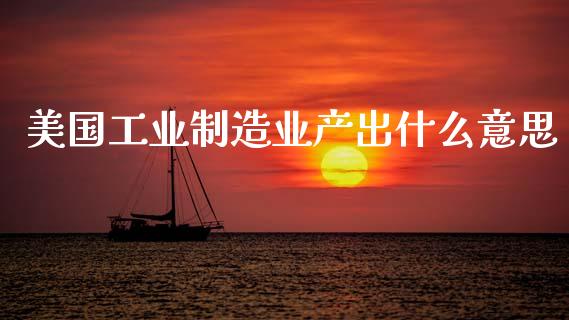 美国工业制造业产出什么意思_https://cj004.lansai.wang_金融监管_第1张