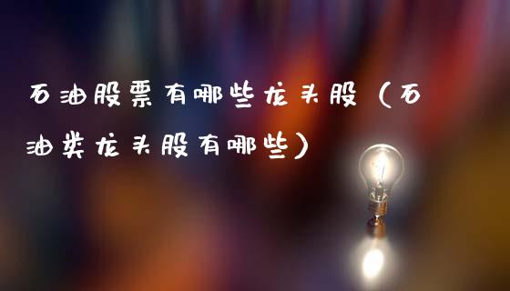 石油股票有哪些龙头股（石油类龙头股有哪些）_https://cj004.lansai.wang_外汇交易_第1张