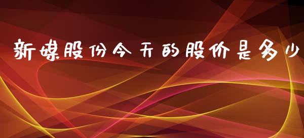 新媒股份今天的股价是多少_https://cj004.lansai.wang_财经新闻_第1张