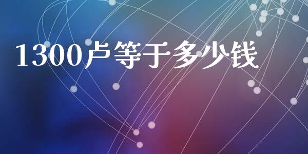 1300卢等于多少钱_https://cj004.lansai.wang_外汇交易_第1张