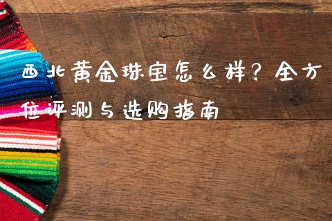 西北黄金珠宝怎么样？全方位评测与选购指南_https://cj004.lansai.wang_财经新闻_第1张