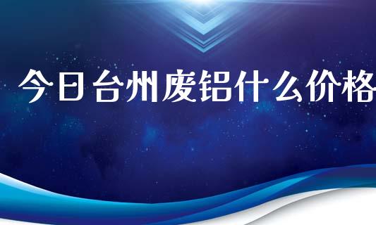 今日台州废铝什么价格_https://cj004.lansai.wang_期货开户_第1张