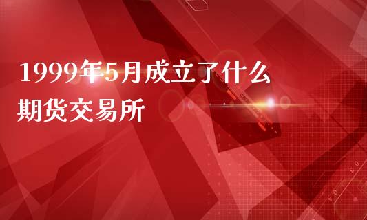 1999年5月成立了什么期货交易所_https://cj004.lansai.wang_全球市场_第1张