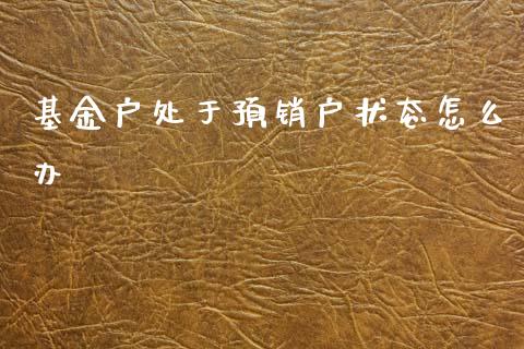 基金户处于预销户状态怎么办_https://cj004.lansai.wang_财经新闻_第1张