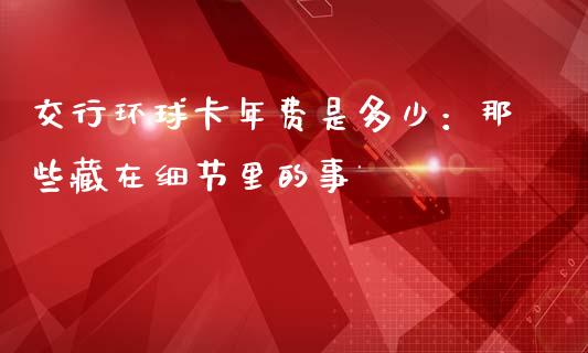 交行环球卡年费是多少：那些藏在细节里的事_https://cj004.lansai.wang_全球市场_第1张