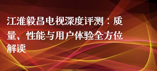 江淮毅昌电视深度评测：质量、性能与用户体验全方位解读_https://cj004.lansai.wang_财经新闻_第1张