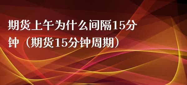 期货上午为什么间隔15分钟（期货15分钟周期）_https://cj004.lansai.wang_财经新闻_第1张