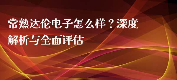 常熟达伦电子怎么样？深度解析与全面评估_https://cj004.lansai.wang_外汇交易_第1张