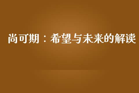 尚可期:希望与未来的解读_外汇交易_第1张_期货开户_金融监管_外汇交易_债券资讯_全球市场_财经新闻 尚可期:希望与未来的解读_https://cj004.lansai.wang_外汇交易_第1张