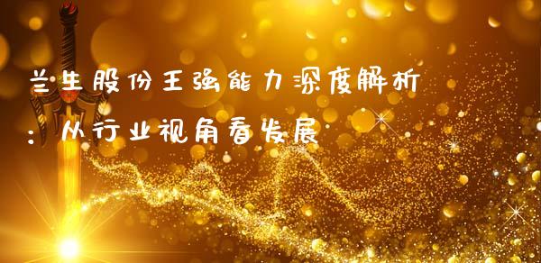 兰生股份王强能力深度解析：从行业视角看发展_https://cj004.lansai.wang_外汇交易_第1张