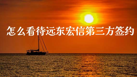 怎么看待远东宏信第三方签约_https://cj004.lansai.wang_财经新闻_第1张