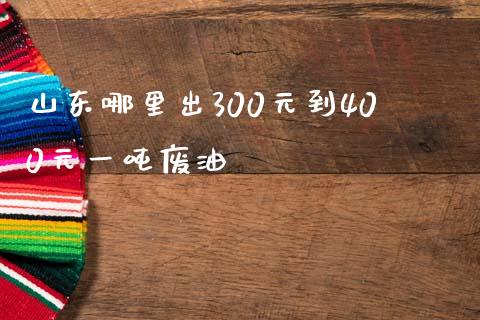 山东哪里出300元到400元一吨废油_https://cj004.lansai.wang_债券资讯_第1张