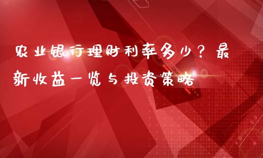 农业银行理财利率多少？最新收益一览与投资策略_https://cj004.lansai.wang_财经新闻_第1张