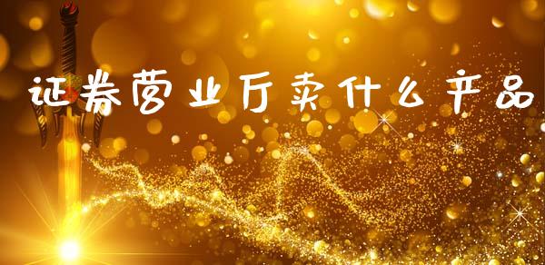 证券营业厅卖什么产品_https://cj004.lansai.wang_财经新闻_第1张