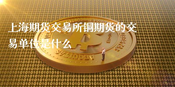 上海期货交易所铜期货的交易单位是什么_https://cj004.lansai.wang_外汇交易_第1张