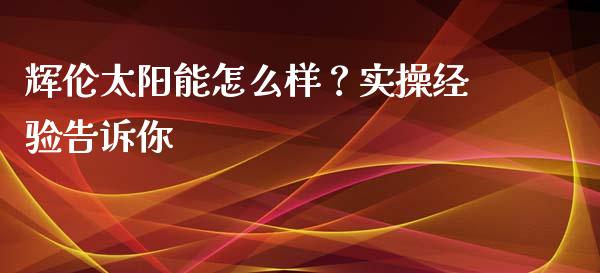 辉伦太阳能怎么样？实操经验告诉你_https://cj004.lansai.wang_期货开户_第1张