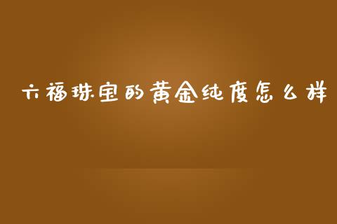六福珠宝的黄金纯度怎么样_https://cj004.lansai.wang_金融监管_第1张