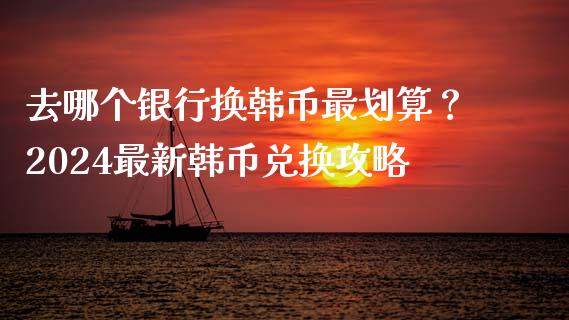 去哪个银行换韩币最划算？2024最新韩币兑换攻略_https://cj004.lansai.wang_债券资讯_第1张